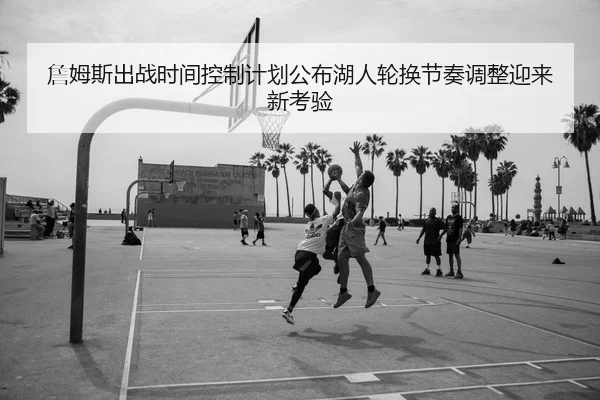 詹姆斯出战时间控制计划公布湖人轮换节奏调整迎来新考验